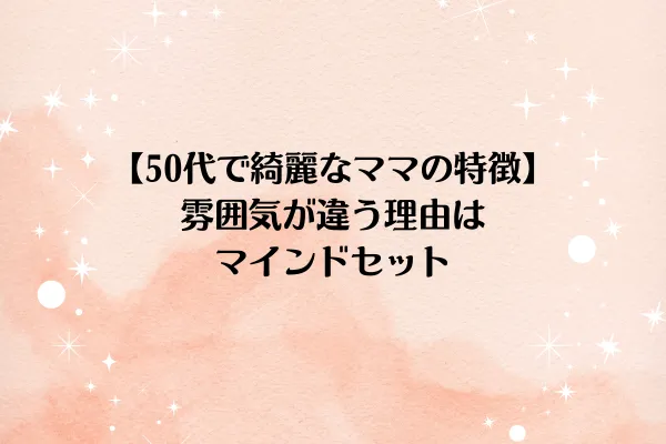 【50代で綺麗なママの特徴】雰囲気が違う理由は、マインドセット