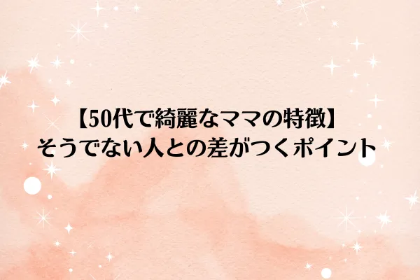 【50代で綺麗なママの特徴】そうでない人との差がつくポイント